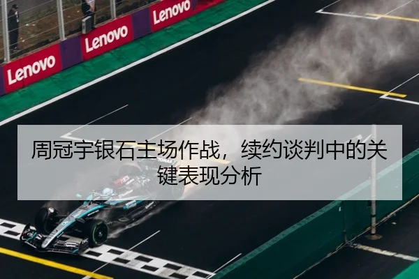 周冠宇银石主场作战,续约谈判中的关键表现分析
