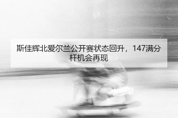 斯佳辉北爱尔兰公开赛状态回升，147满分杆机会再现