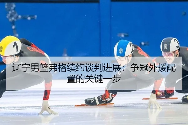 辽宁男篮弗格续约谈判进展：争冠外援配置的关键一步