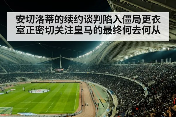 安切洛蒂的续约谈判陷入僵局更衣室正密切关注皇马的最终何去何从